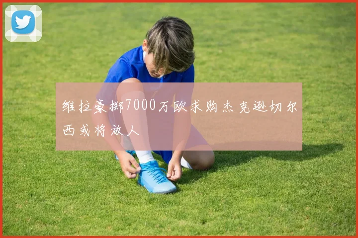 维拉豪掷7000万欧求购杰克逊切尔西或将放人