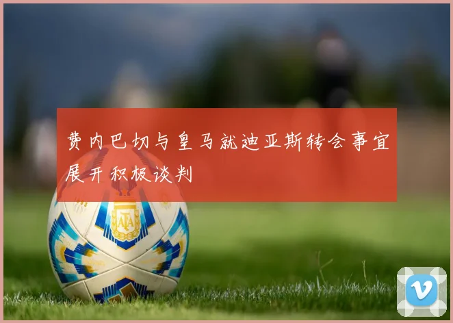 费内巴切与皇马就迪亚斯转会事宜展开积极谈判