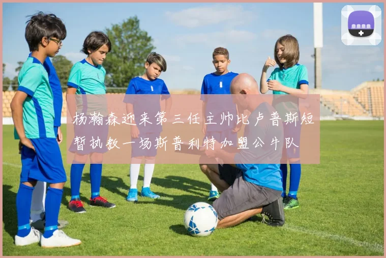 杨瀚森迎来第三任主帅比卢普斯短暂执教一场斯普利特加盟公牛队