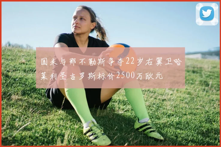 国米与那不勒斯争夺22岁右翼卫哈莱利圣吉罗斯标价2500万欧元
