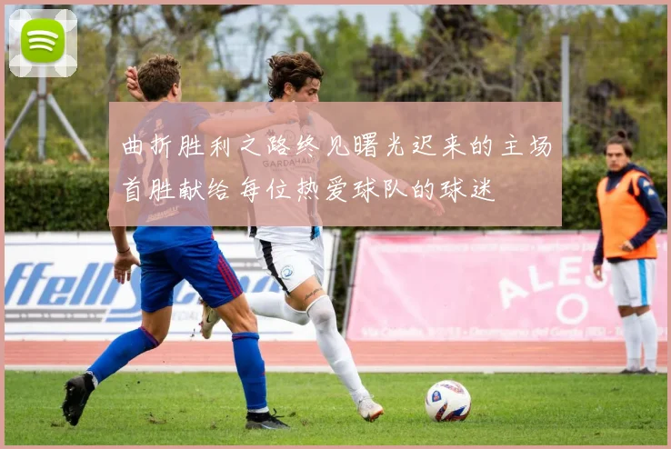 曲折胜利之路终见曙光迟来的主场首胜献给每位热爱球队的球迷
