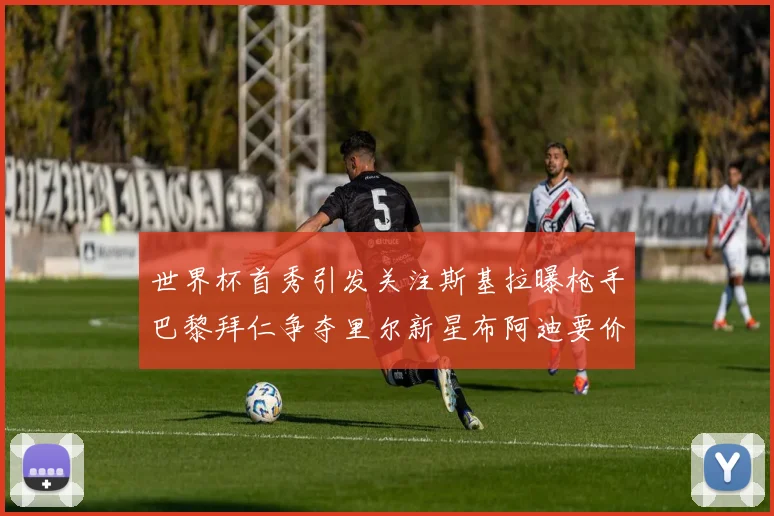 世界杯首秀引发关注斯基拉曝枪手巴黎拜仁争夺里尔新星布阿迪要价7000万欧