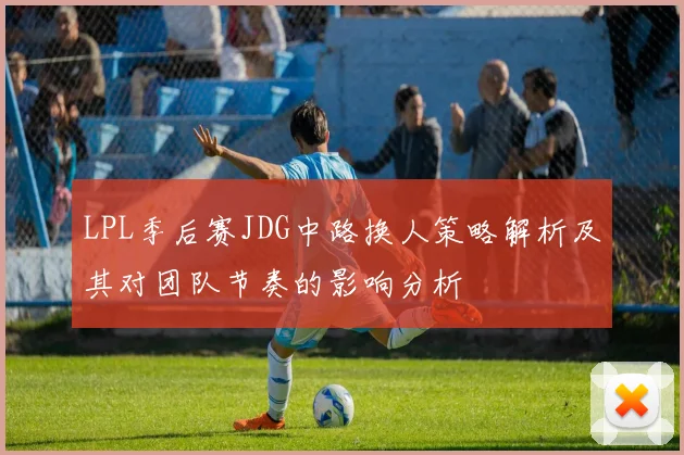 LPL季后赛JDG中路换人策略解析及其对团队节奏的影响分析