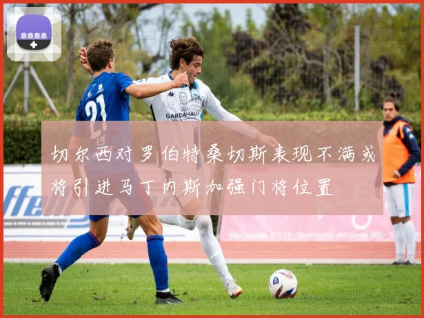 切尔西对罗伯特桑切斯表现不满或将引进马丁内斯加强门将位置