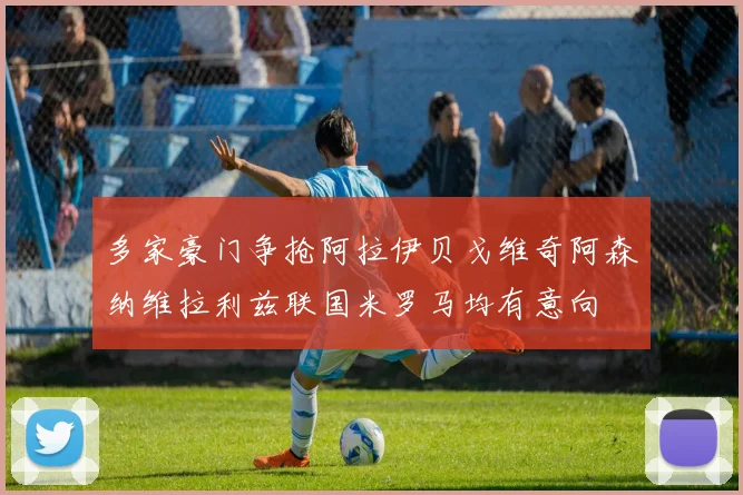 多家豪门争抢阿拉伊贝戈维奇阿森纳维拉利兹联国米罗马均有意向