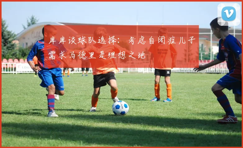 库库谈球队选择：考虑自闭症儿子需求马德里是理想之地
