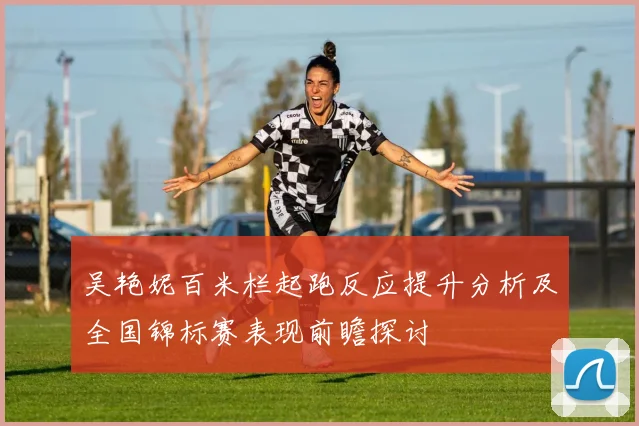 吴艳妮百米栏起跑反应提升分析及全国锦标赛表现前瞻探讨