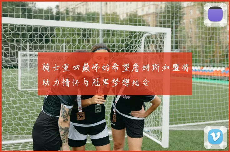 骑士重回巅峰的希望詹姆斯加盟将助力情怀与冠军梦想结合