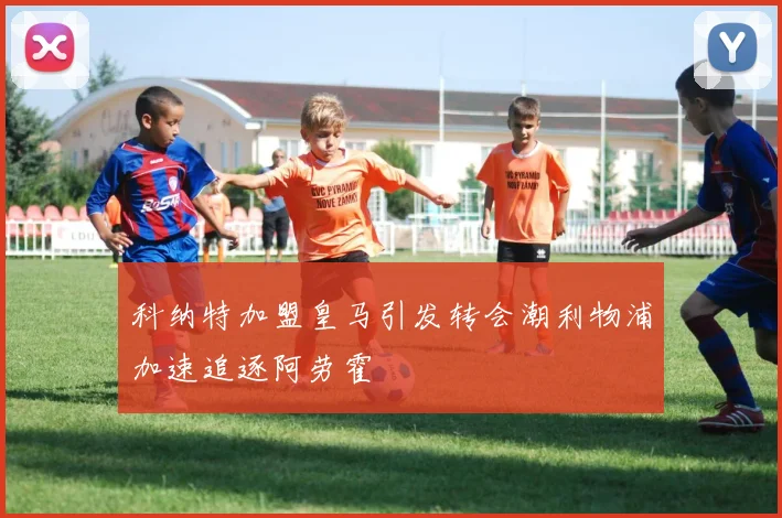 科纳特加盟皇马引发转会潮利物浦加速追逐阿劳霍