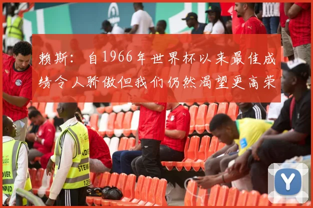 赖斯：自1966年世界杯以来最佳成绩令人骄傲但我们仍然渴望更高荣誉