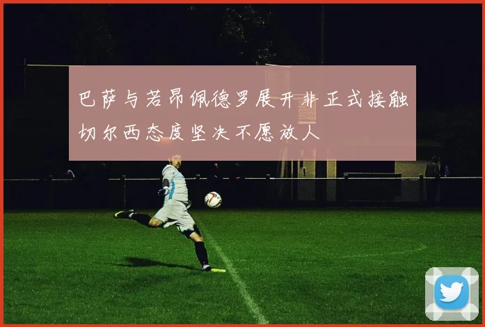 巴萨与若昂佩德罗展开非正式接触切尔西态度坚决不愿放人