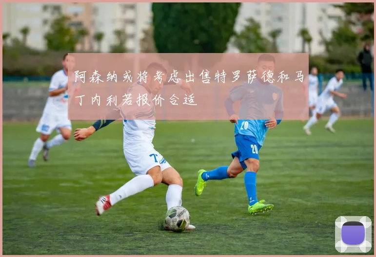 阿森纳或将考虑出售特罗萨德和马丁内利若报价合适