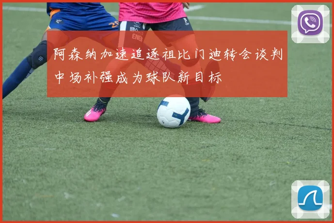 阿森纳加速追逐祖比门迪转会谈判中场补强成为球队新目标