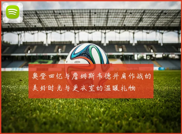 奥登回忆与詹姆斯韦德并肩作战的美好时光与更衣室的温暖礼物