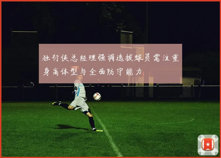 独行侠总经理强调选拔球员需注重身高体型与全面防守能力