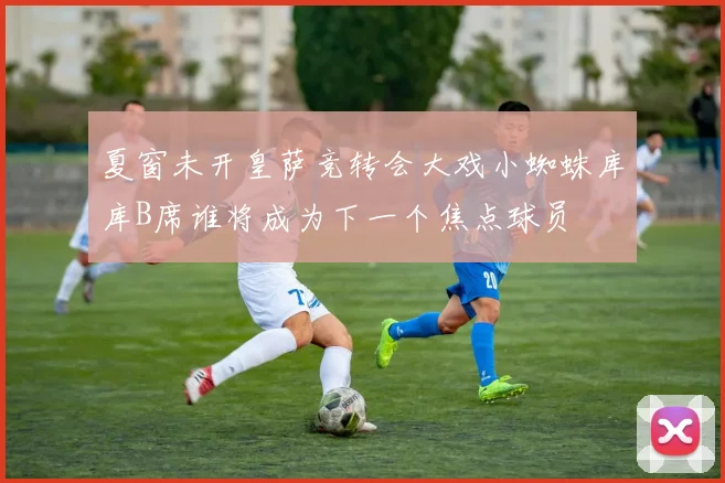 夏窗未开皇萨竞转会大戏小蜘蛛库库B席谁将成为下一个焦点球员
