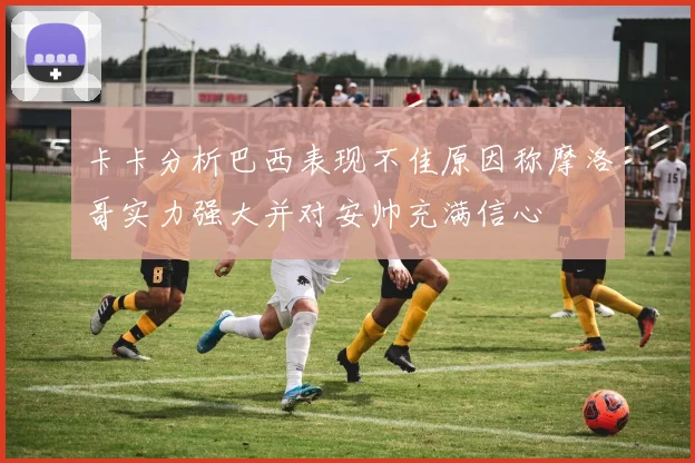 卡卡分析巴西表现不佳原因称摩洛哥实力强大并对安帅充满信心