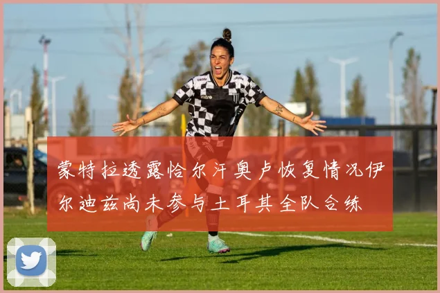 蒙特拉透露恰尔汗奥卢恢复情况伊尔迪兹尚未参与土耳其全队合练
